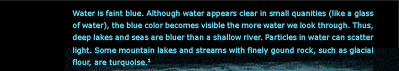 Water is faint blue. Although water appears clear in small quanities, the blue color becomes visible the more water we look through.